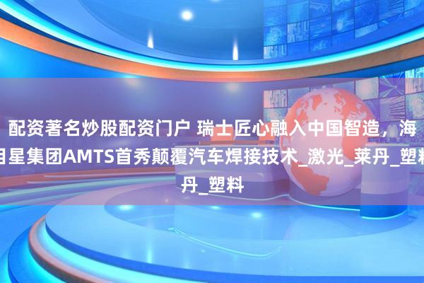 配资著名炒股配资门户 瑞士匠心融入中国智造，海目星集团AMTS首秀颠覆汽车焊接技术_激光_莱丹_塑料