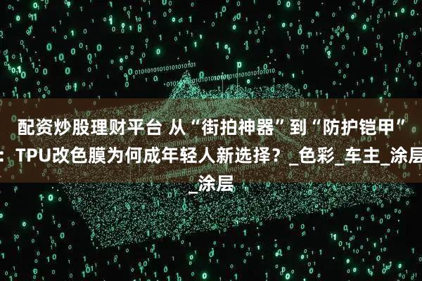 配资炒股理财平台 从“街拍神器”到“防护铠甲”：TPU改色膜为何成年轻人新选择？_色彩_车主_涂层