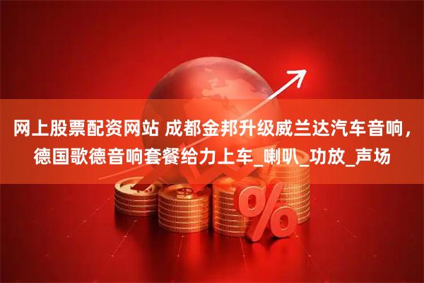 网上股票配资网站 成都金邦升级威兰达汽车音响，德国歌德音响套餐给力上车_喇叭_功放_声场